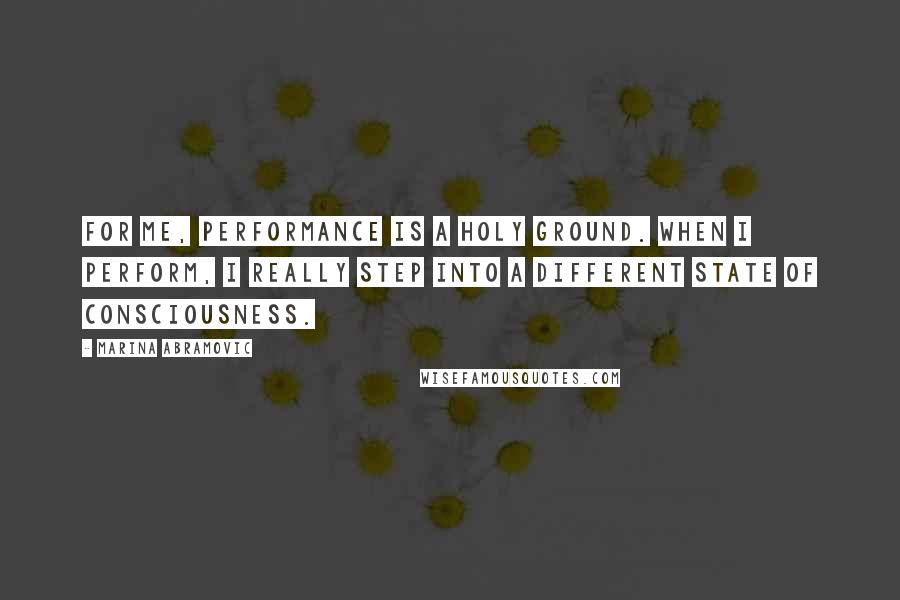 Marina Abramovic Quotes: For me, performance is a holy ground. When I perform, I really step into a different state of consciousness.