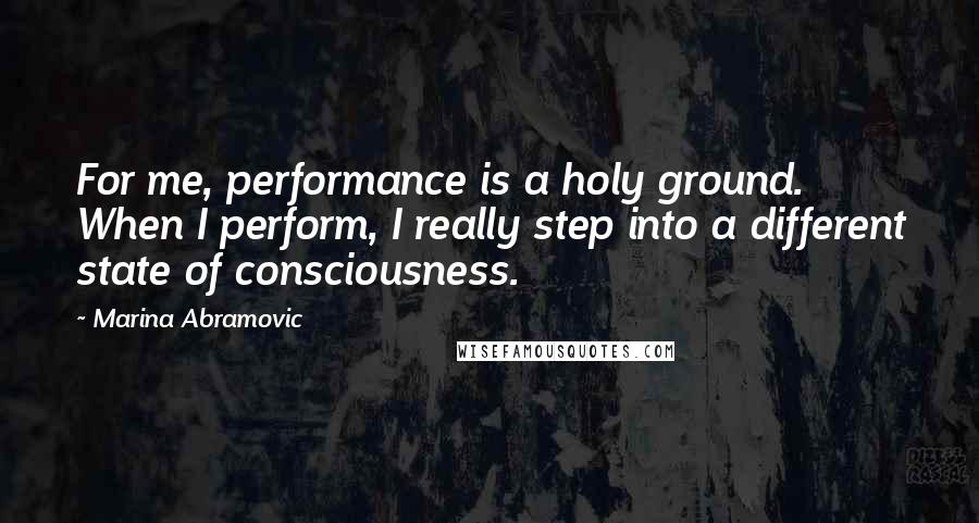 Marina Abramovic Quotes: For me, performance is a holy ground. When I perform, I really step into a different state of consciousness.