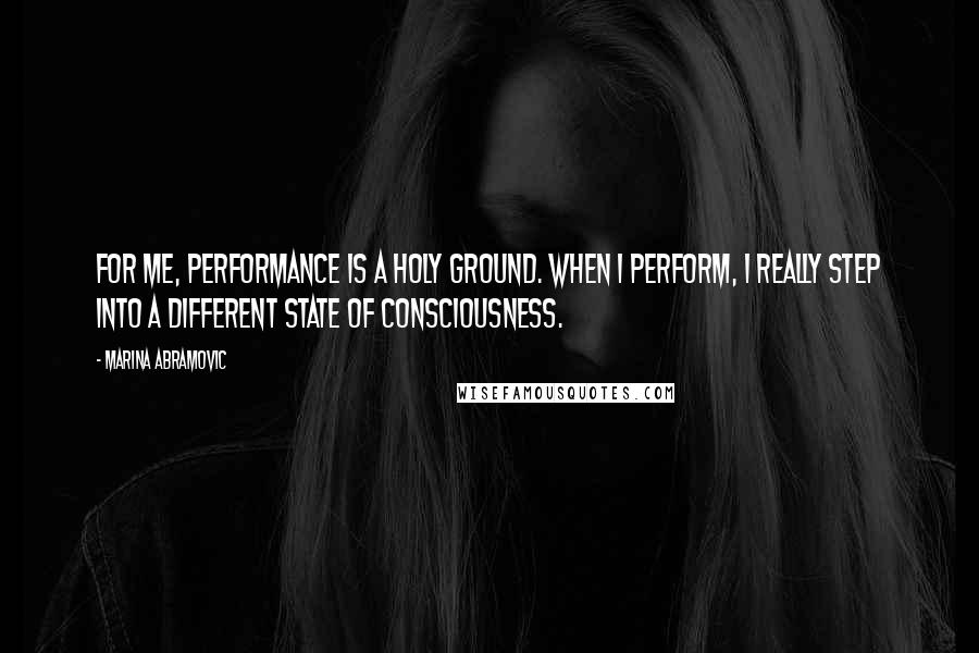 Marina Abramovic Quotes: For me, performance is a holy ground. When I perform, I really step into a different state of consciousness.