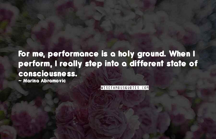 Marina Abramovic Quotes: For me, performance is a holy ground. When I perform, I really step into a different state of consciousness.