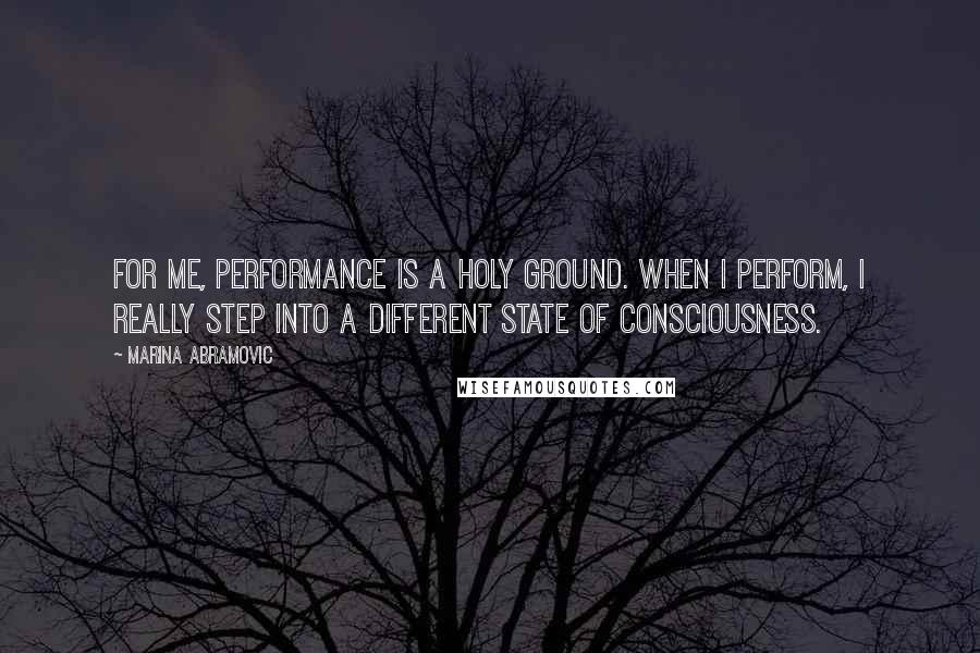 Marina Abramovic Quotes: For me, performance is a holy ground. When I perform, I really step into a different state of consciousness.