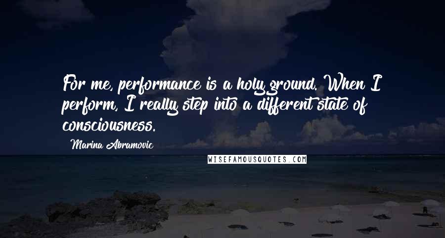Marina Abramovic Quotes: For me, performance is a holy ground. When I perform, I really step into a different state of consciousness.