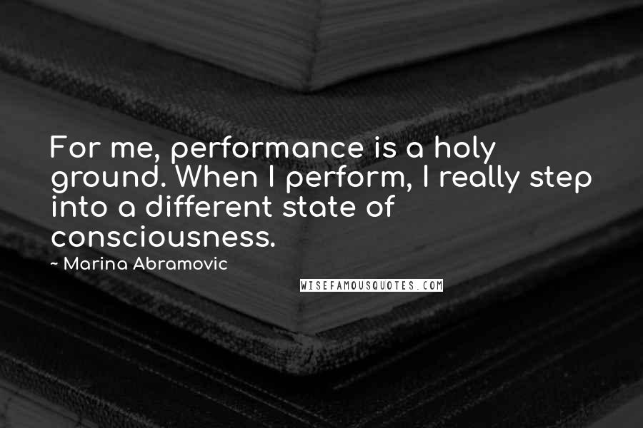 Marina Abramovic Quotes: For me, performance is a holy ground. When I perform, I really step into a different state of consciousness.