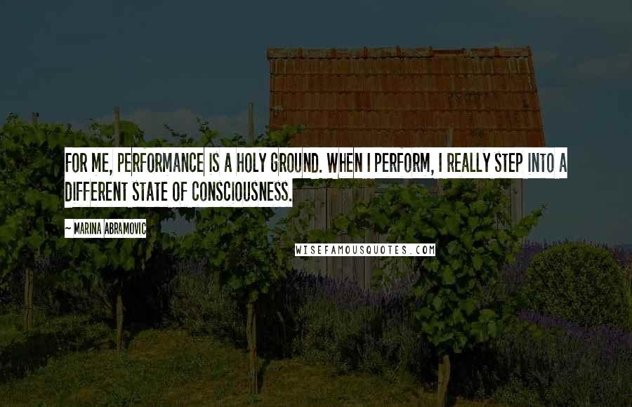 Marina Abramovic Quotes: For me, performance is a holy ground. When I perform, I really step into a different state of consciousness.