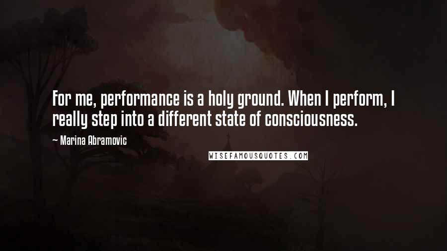 Marina Abramovic Quotes: For me, performance is a holy ground. When I perform, I really step into a different state of consciousness.