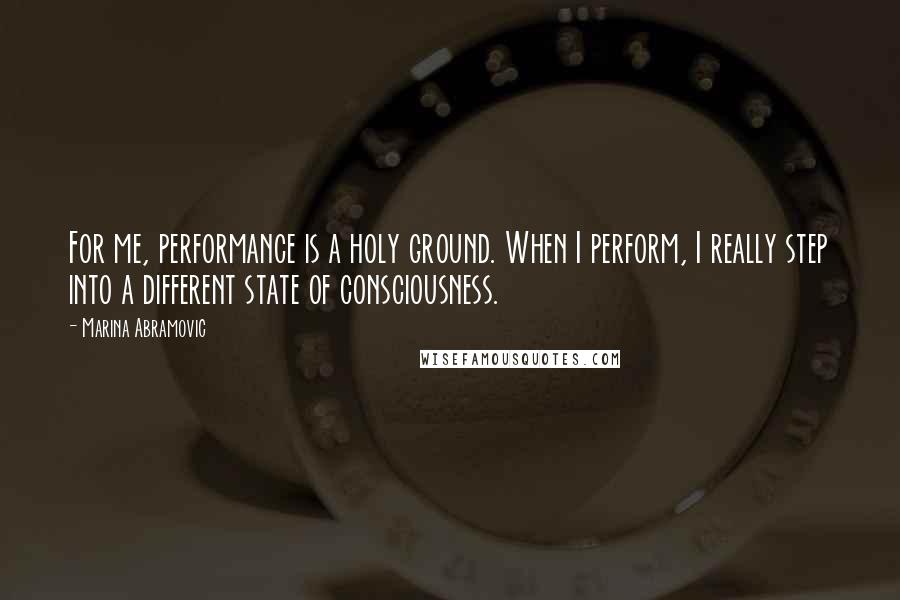 Marina Abramovic Quotes: For me, performance is a holy ground. When I perform, I really step into a different state of consciousness.