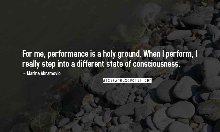 Marina Abramovic Quotes: For me, performance is a holy ground. When I perform, I really step into a different state of consciousness.