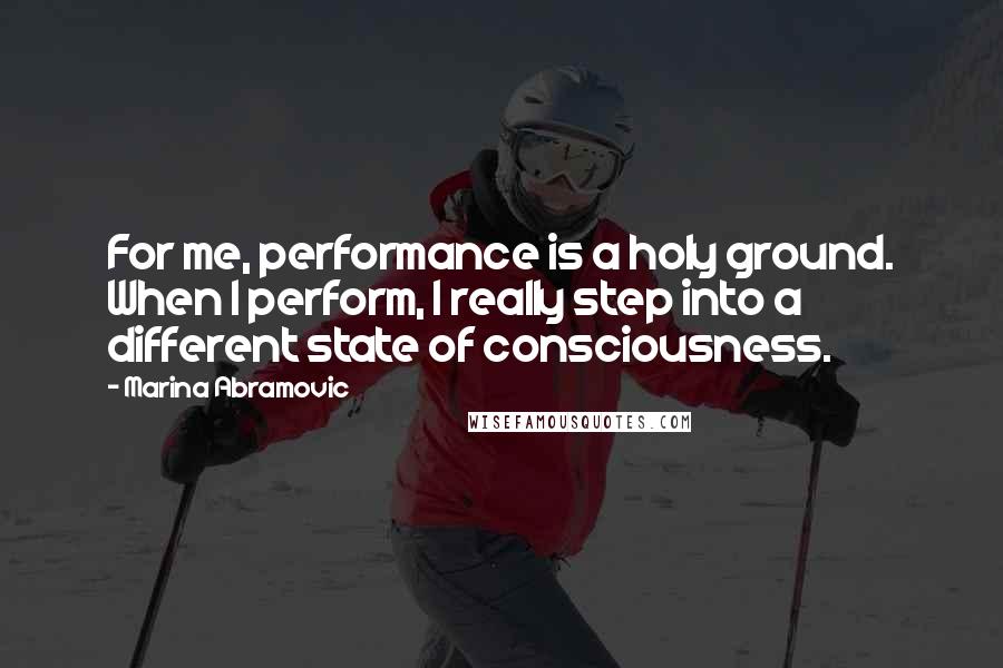 Marina Abramovic Quotes: For me, performance is a holy ground. When I perform, I really step into a different state of consciousness.