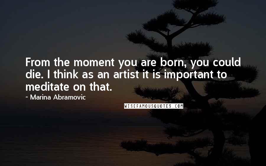 Marina Abramovic Quotes: From the moment you are born, you could die. I think as an artist it is important to meditate on that.