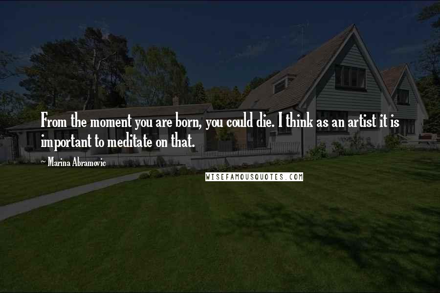 Marina Abramovic Quotes: From the moment you are born, you could die. I think as an artist it is important to meditate on that.