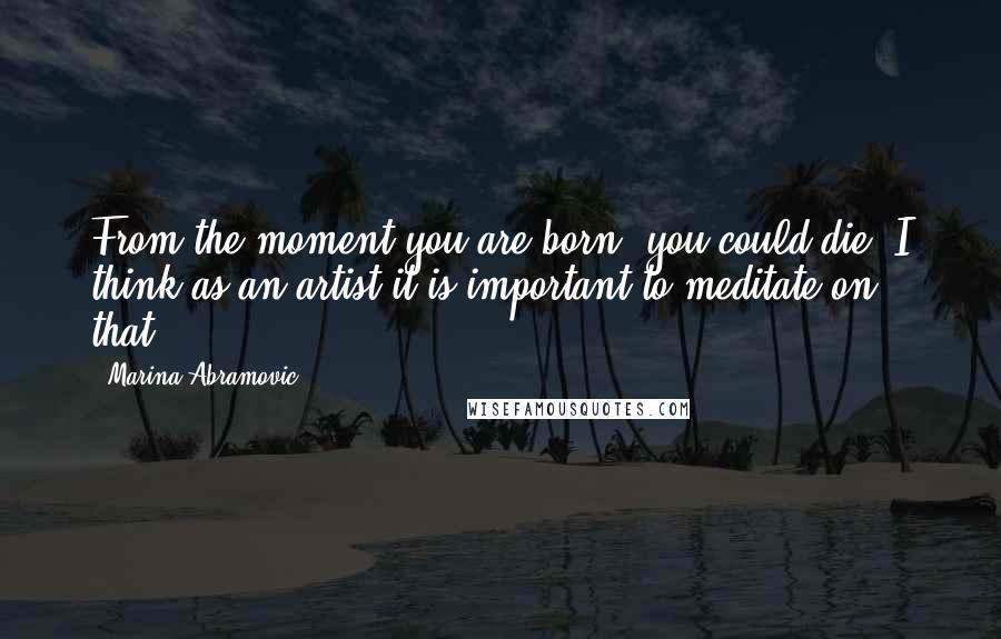 Marina Abramovic Quotes: From the moment you are born, you could die. I think as an artist it is important to meditate on that.