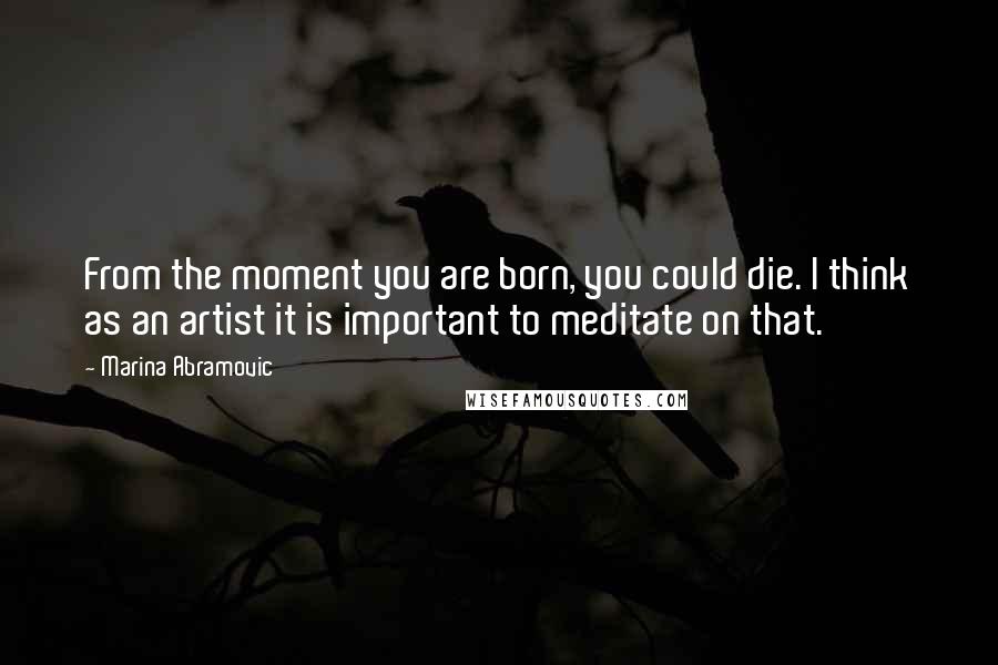 Marina Abramovic Quotes: From the moment you are born, you could die. I think as an artist it is important to meditate on that.