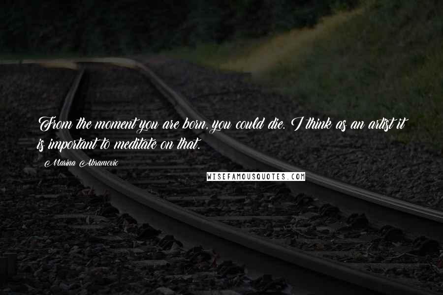 Marina Abramovic Quotes: From the moment you are born, you could die. I think as an artist it is important to meditate on that.