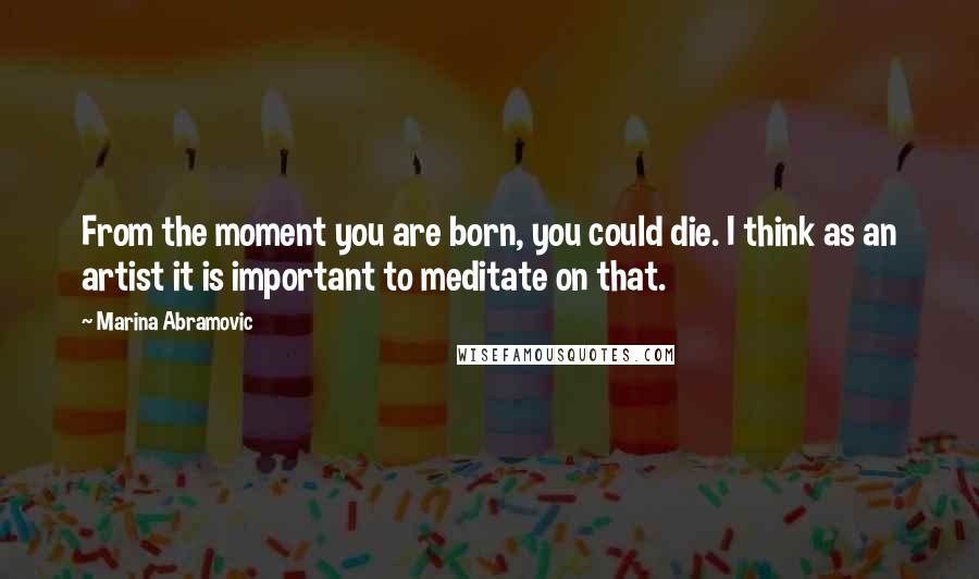 Marina Abramovic Quotes: From the moment you are born, you could die. I think as an artist it is important to meditate on that.
