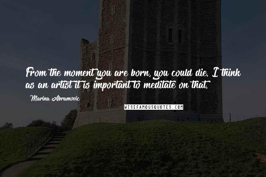 Marina Abramovic Quotes: From the moment you are born, you could die. I think as an artist it is important to meditate on that.