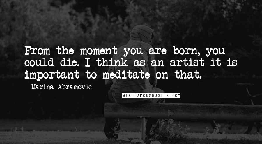 Marina Abramovic Quotes: From the moment you are born, you could die. I think as an artist it is important to meditate on that.