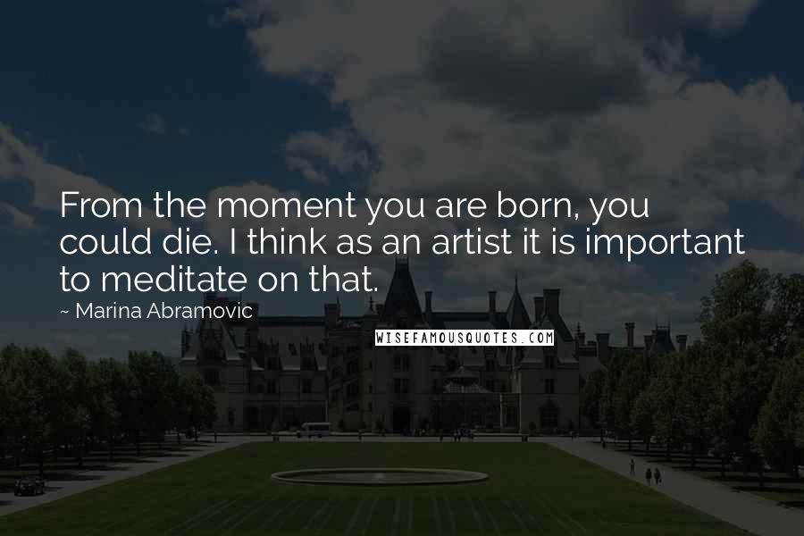 Marina Abramovic Quotes: From the moment you are born, you could die. I think as an artist it is important to meditate on that.