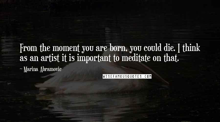 Marina Abramovic Quotes: From the moment you are born, you could die. I think as an artist it is important to meditate on that.