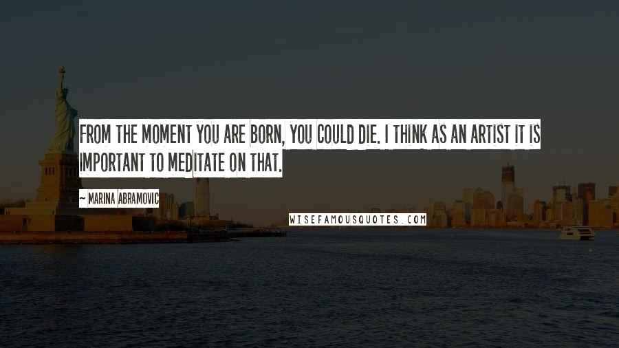 Marina Abramovic Quotes: From the moment you are born, you could die. I think as an artist it is important to meditate on that.