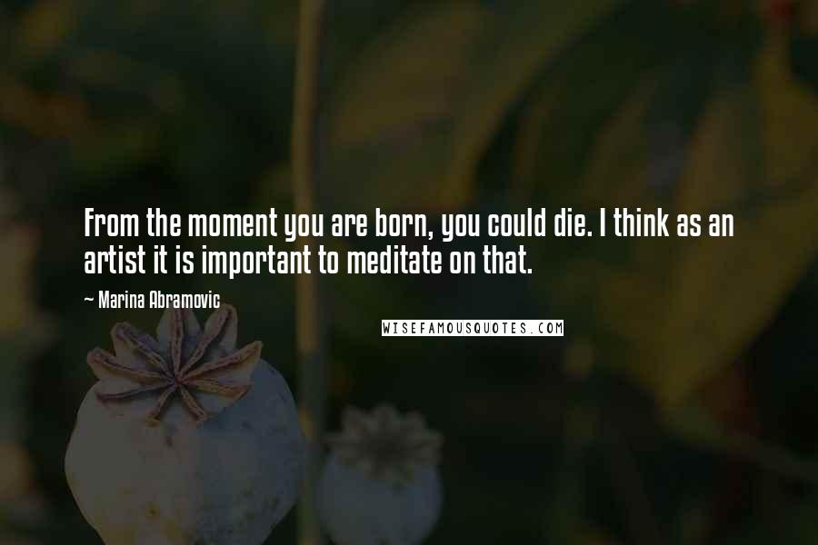 Marina Abramovic Quotes: From the moment you are born, you could die. I think as an artist it is important to meditate on that.