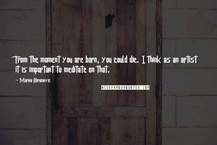 Marina Abramovic Quotes: From the moment you are born, you could die. I think as an artist it is important to meditate on that.