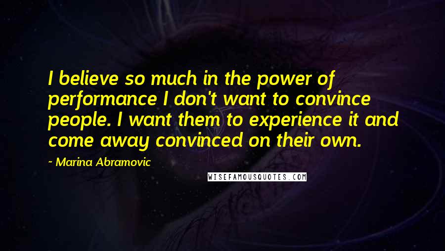 Marina Abramovic Quotes: I believe so much in the power of performance I don't want to convince people. I want them to experience it and come away convinced on their own.