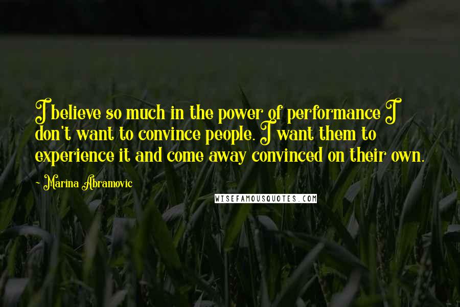 Marina Abramovic Quotes: I believe so much in the power of performance I don't want to convince people. I want them to experience it and come away convinced on their own.