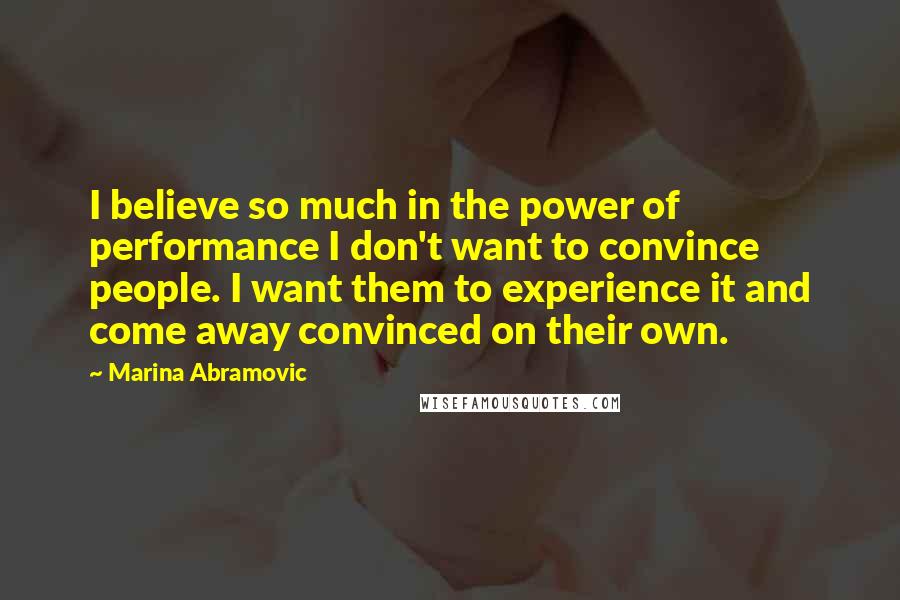 Marina Abramovic Quotes: I believe so much in the power of performance I don't want to convince people. I want them to experience it and come away convinced on their own.