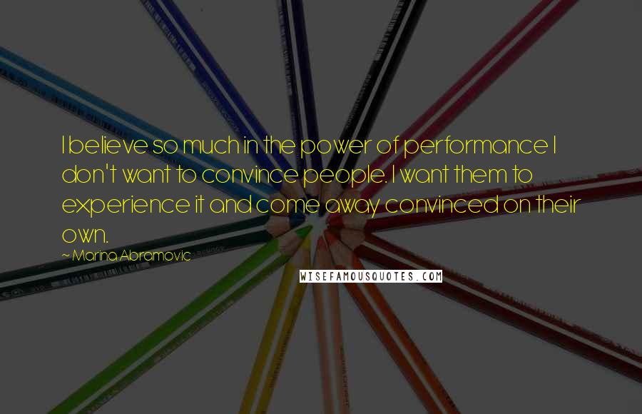 Marina Abramovic Quotes: I believe so much in the power of performance I don't want to convince people. I want them to experience it and come away convinced on their own.