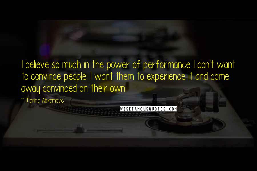 Marina Abramovic Quotes: I believe so much in the power of performance I don't want to convince people. I want them to experience it and come away convinced on their own.