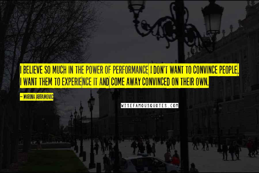 Marina Abramovic Quotes: I believe so much in the power of performance I don't want to convince people. I want them to experience it and come away convinced on their own.