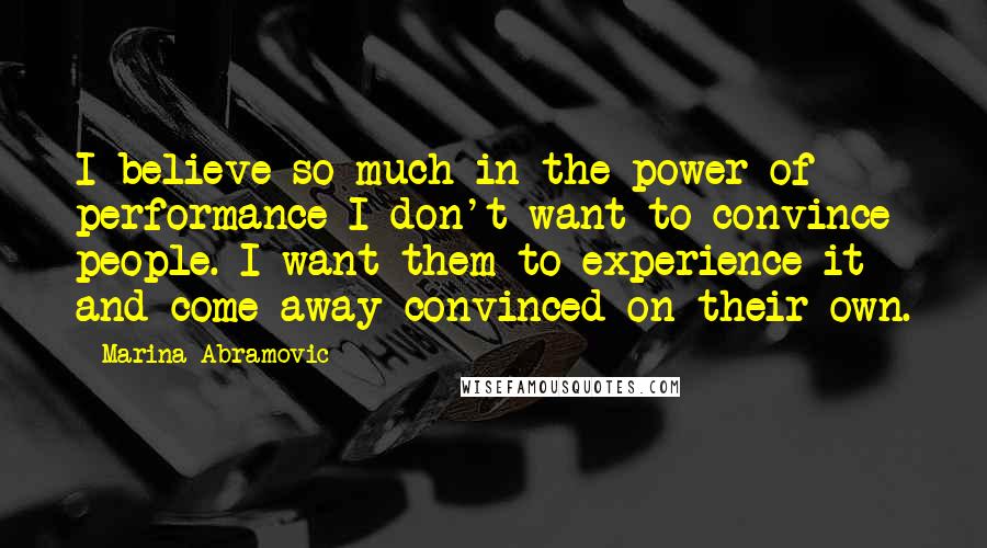 Marina Abramovic Quotes: I believe so much in the power of performance I don't want to convince people. I want them to experience it and come away convinced on their own.