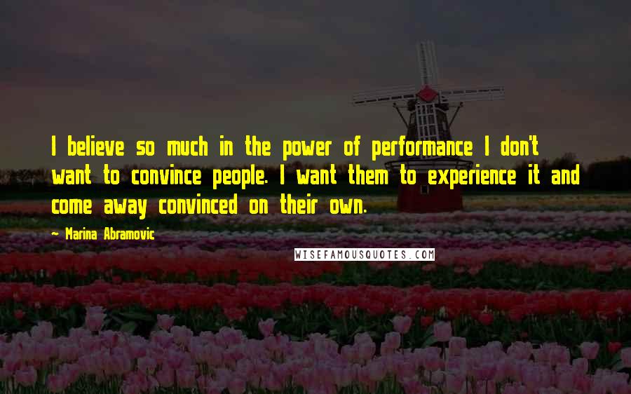 Marina Abramovic Quotes: I believe so much in the power of performance I don't want to convince people. I want them to experience it and come away convinced on their own.