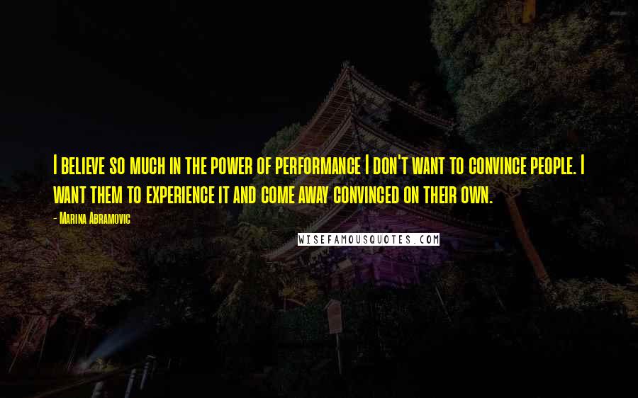 Marina Abramovic Quotes: I believe so much in the power of performance I don't want to convince people. I want them to experience it and come away convinced on their own.