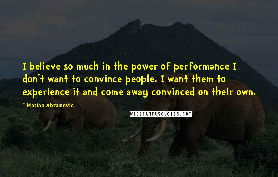 Marina Abramovic Quotes: I believe so much in the power of performance I don't want to convince people. I want them to experience it and come away convinced on their own.