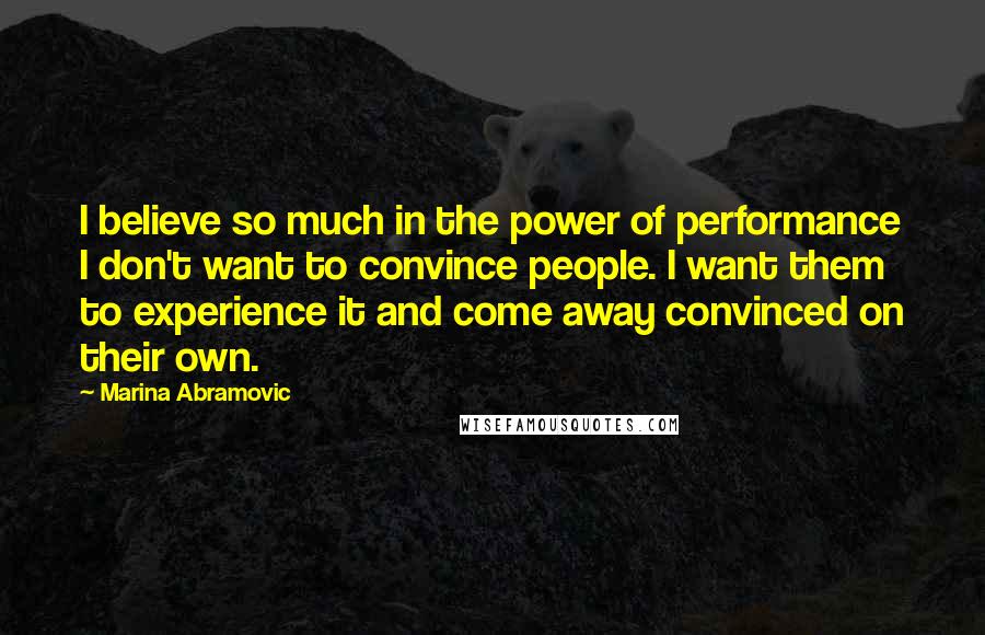 Marina Abramovic Quotes: I believe so much in the power of performance I don't want to convince people. I want them to experience it and come away convinced on their own.