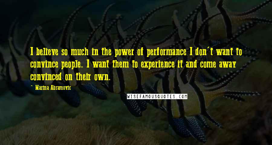 Marina Abramovic Quotes: I believe so much in the power of performance I don't want to convince people. I want them to experience it and come away convinced on their own.