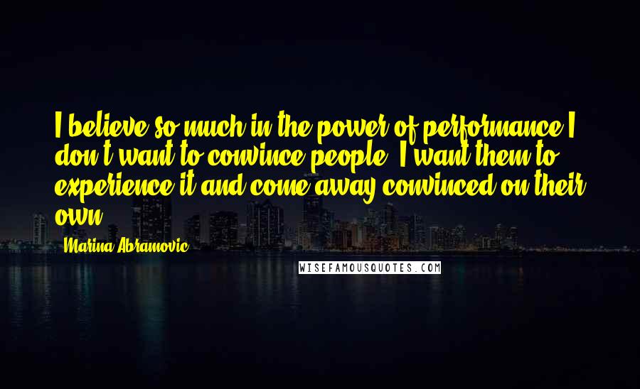 Marina Abramovic Quotes: I believe so much in the power of performance I don't want to convince people. I want them to experience it and come away convinced on their own.