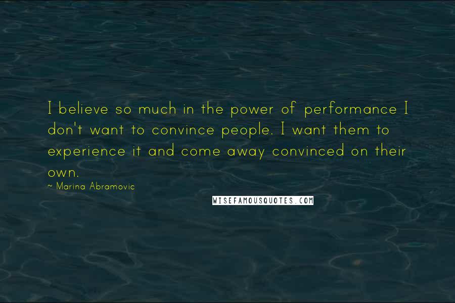 Marina Abramovic Quotes: I believe so much in the power of performance I don't want to convince people. I want them to experience it and come away convinced on their own.