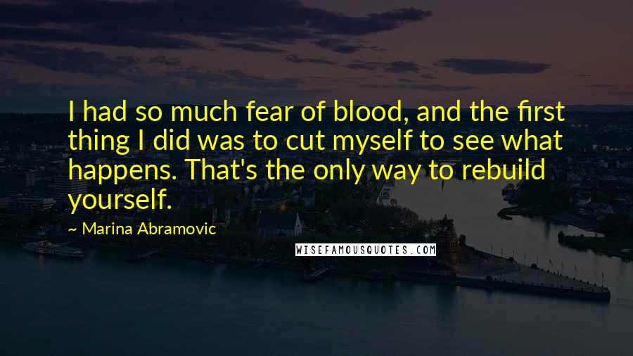 Marina Abramovic Quotes: I had so much fear of blood, and the first thing I did was to cut myself to see what happens. That's the only way to rebuild yourself.