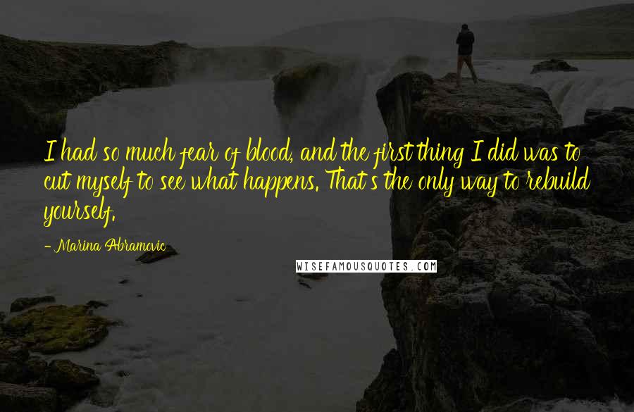 Marina Abramovic Quotes: I had so much fear of blood, and the first thing I did was to cut myself to see what happens. That's the only way to rebuild yourself.