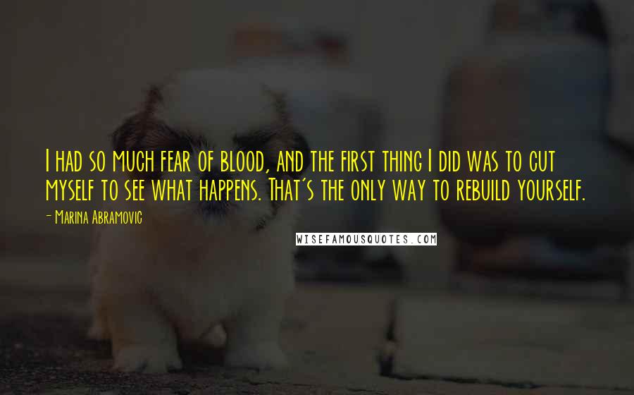 Marina Abramovic Quotes: I had so much fear of blood, and the first thing I did was to cut myself to see what happens. That's the only way to rebuild yourself.