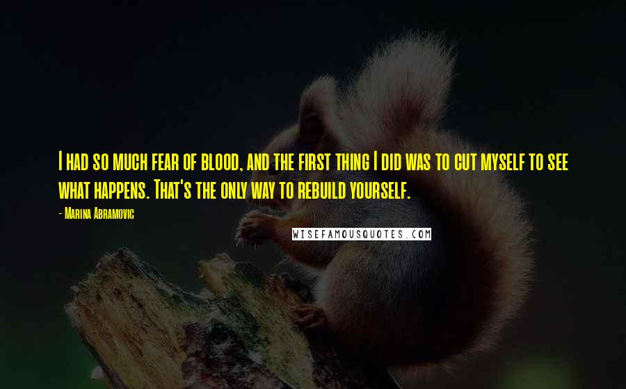 Marina Abramovic Quotes: I had so much fear of blood, and the first thing I did was to cut myself to see what happens. That's the only way to rebuild yourself.