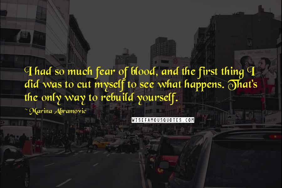 Marina Abramovic Quotes: I had so much fear of blood, and the first thing I did was to cut myself to see what happens. That's the only way to rebuild yourself.