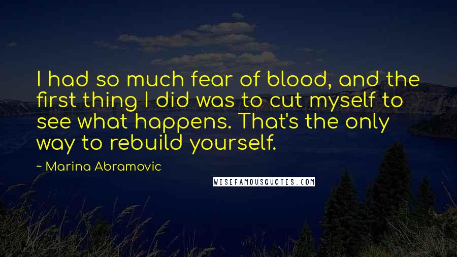 Marina Abramovic Quotes: I had so much fear of blood, and the first thing I did was to cut myself to see what happens. That's the only way to rebuild yourself.