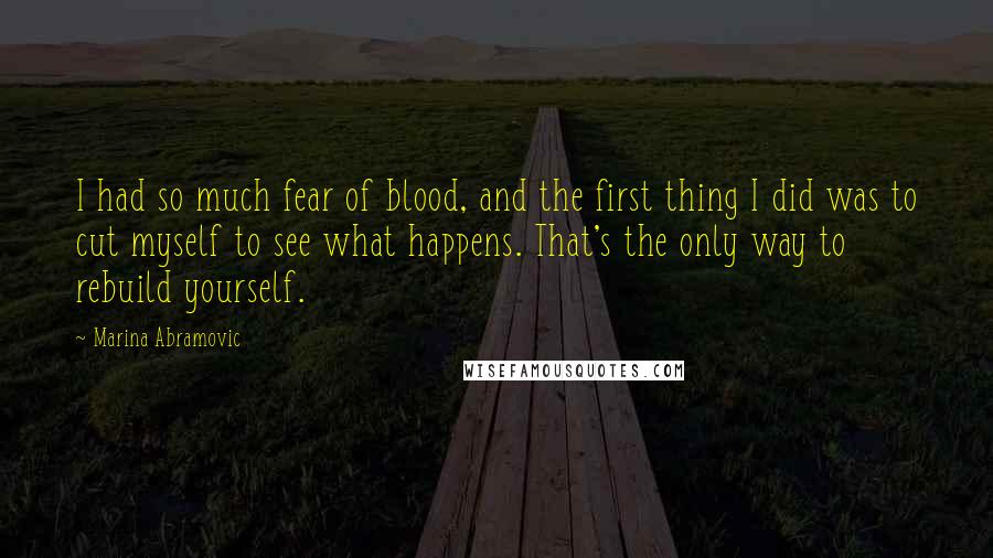 Marina Abramovic Quotes: I had so much fear of blood, and the first thing I did was to cut myself to see what happens. That's the only way to rebuild yourself.
