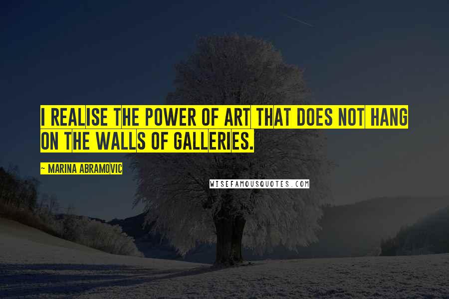 Marina Abramovic Quotes: I realise the power of art that does not hang on the walls of galleries.