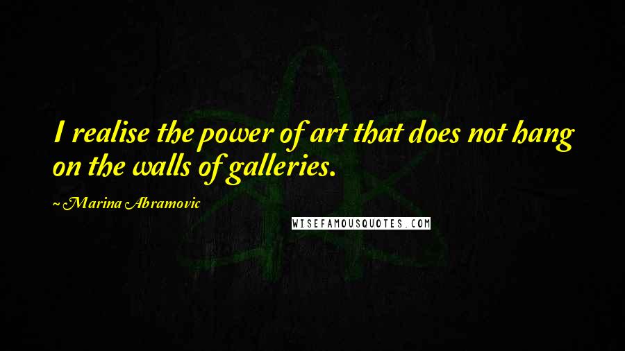 Marina Abramovic Quotes: I realise the power of art that does not hang on the walls of galleries.