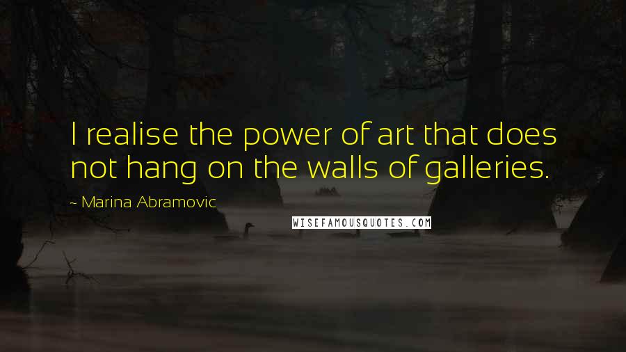 Marina Abramovic Quotes: I realise the power of art that does not hang on the walls of galleries.