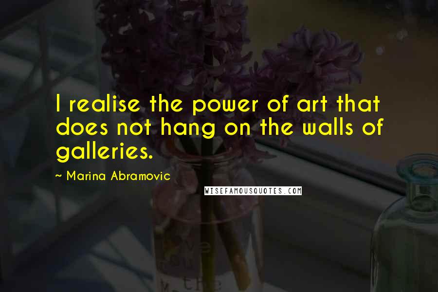Marina Abramovic Quotes: I realise the power of art that does not hang on the walls of galleries.